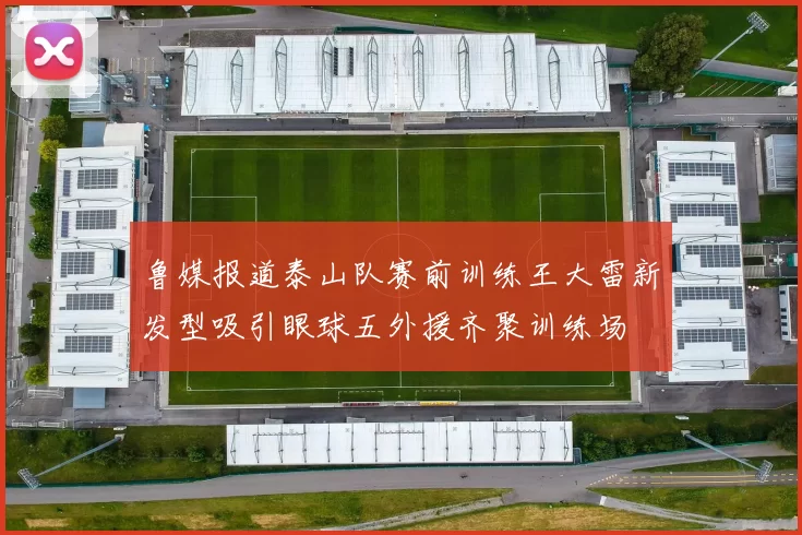 鲁媒报道泰山队赛前训练王大雷新发型吸引眼球五外援齐聚训练场