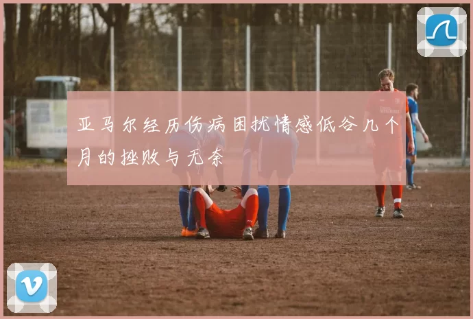 亚马尔经历伤病困扰情感低谷几个月的挫败与无奈