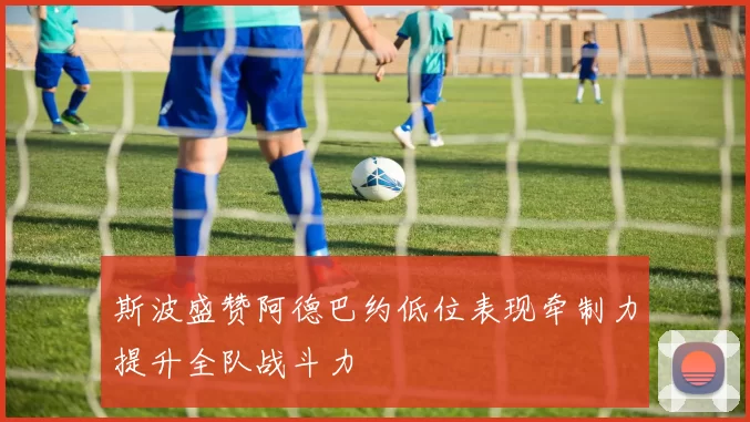 斯波盛赞阿德巴约低位表现牵制力提升全队战斗力