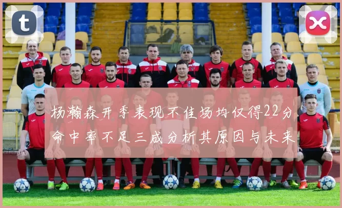 杨瀚森开季表现不佳场均仅得22分命中率不足三成分析其原因与未来发展潜力
