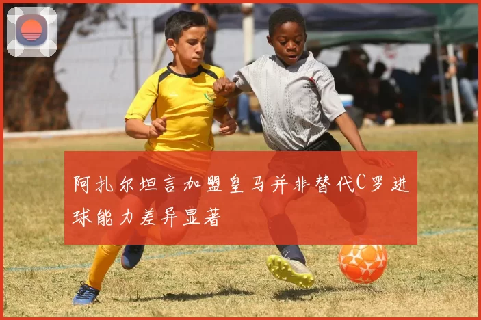 阿扎尔坦言加盟皇马并非替代C罗进球能力差异显著