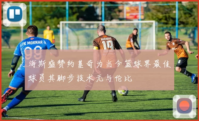 海斯盛赞约基奇为当今篮球界最佳球员其脚步技术无与伦比