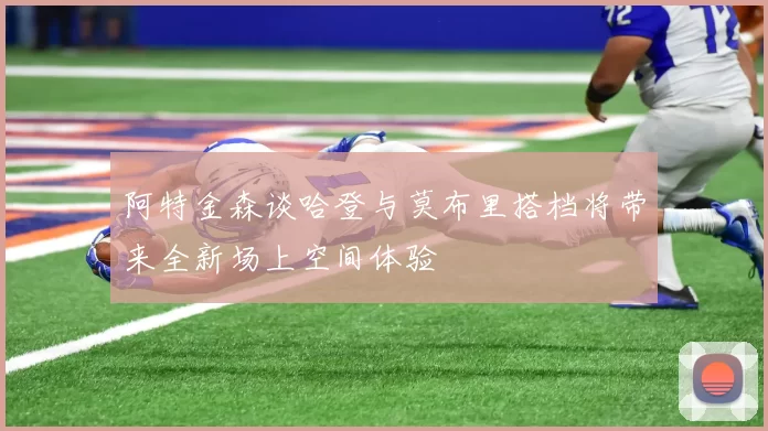 阿特金森谈哈登与莫布里搭档将带来全新场上空间体验