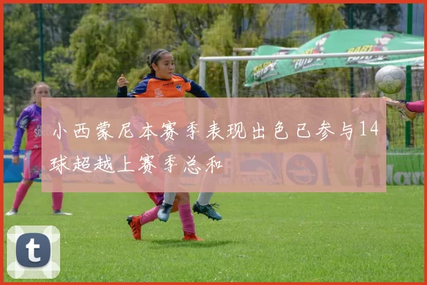 小西蒙尼本赛季表现出色已参与14球超越上赛季总和