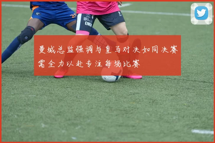 曼城总监强调与皇马对决如同决赛需全力以赴专注每场比赛