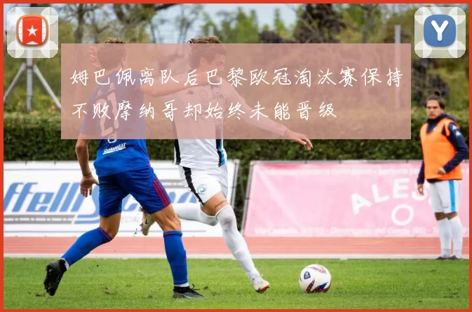 姆巴佩离队后巴黎欧冠淘汰赛保持不败摩纳哥却始终未能晋级