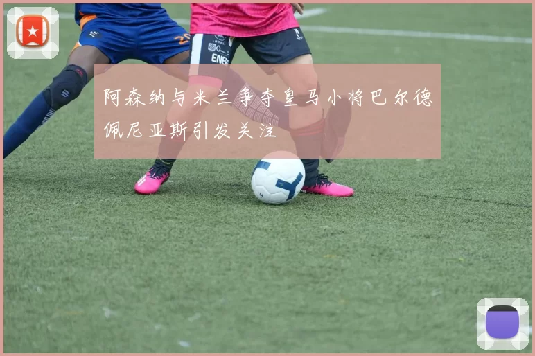 阿森纳与米兰争夺皇马小将巴尔德佩尼亚斯引发关注