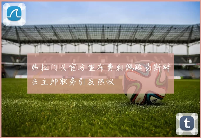 弗拉门戈官方宣布费利佩路易斯辞去主帅职务引发热议