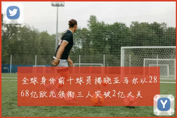 全球身价前十球员揭晓亚马尔以2868亿欧元领衔三人突破2亿大关