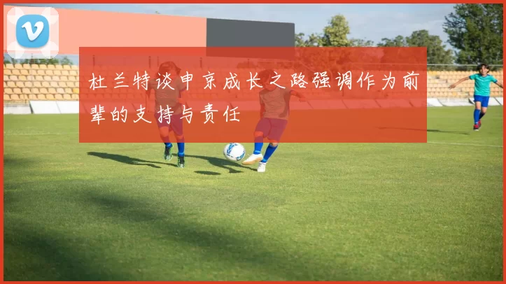 杜兰特谈申京成长之路强调作为前辈的支持与责任