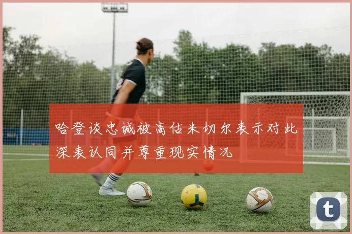 哈登谈忠诚被高估米切尔表示对此深表认同并尊重现实情况
