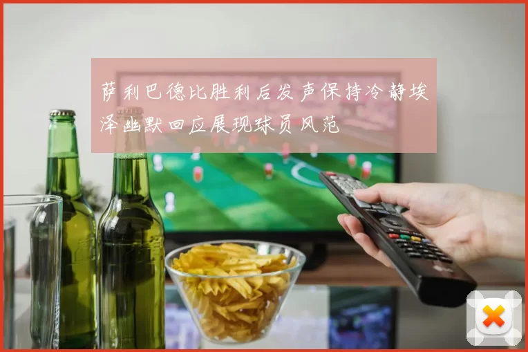 萨利巴德比胜利后发声保持冷静埃泽幽默回应展现球员风范