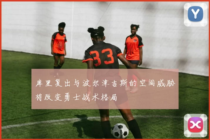库里复出与波尔津吉斯的空间威胁将改变勇士战术格局