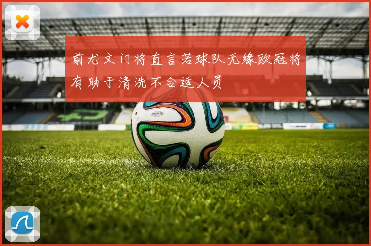 前尤文门将直言若球队无缘欧冠将有助于清洗不合适人员
