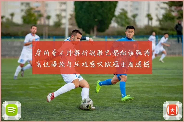 摩纳哥主帅解析战胜巴黎秘诀强调高位逼抢与压迫感叹欧冠出局遗憾