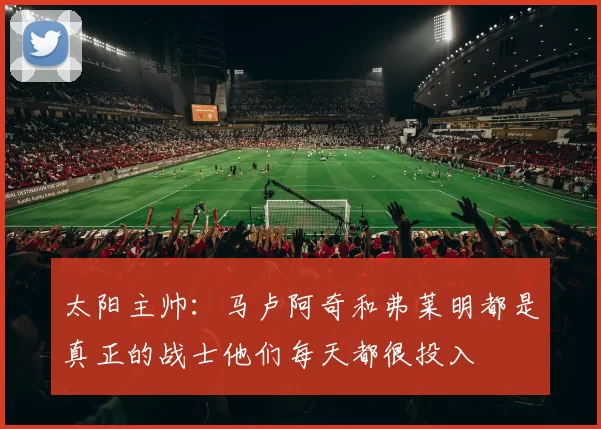 太阳主帅：马卢阿奇和弗莱明都是真正的战士他们每天都很投入