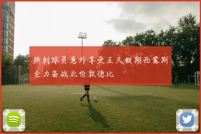 热刺球员意外享受五天假期西蒙斯全力备战北伦敦德比
