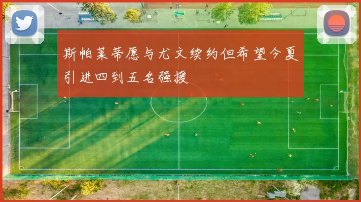 斯帕莱蒂愿与尤文续约但希望今夏引进四到五名强援