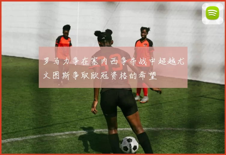 罗马力争在塞内西争夺战中超越尤文图斯争取欧冠资格的希望