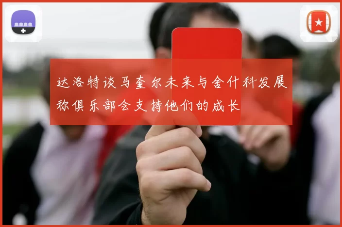 达洛特谈马奎尔未来与舍什科发展称俱乐部会支持他们的成长