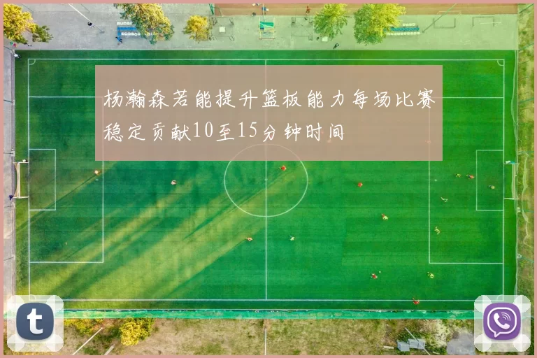 杨瀚森若能提升篮板能力每场比赛稳定贡献10至15分钟时间