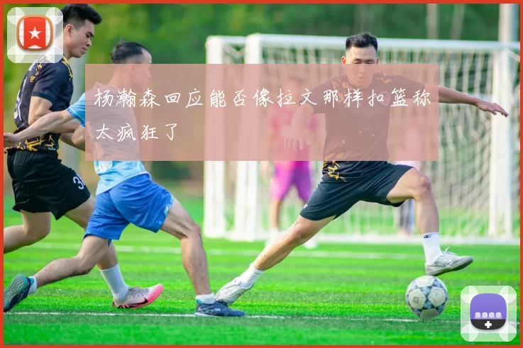 杨瀚森回应能否像拉文那样扣篮称太疯狂了