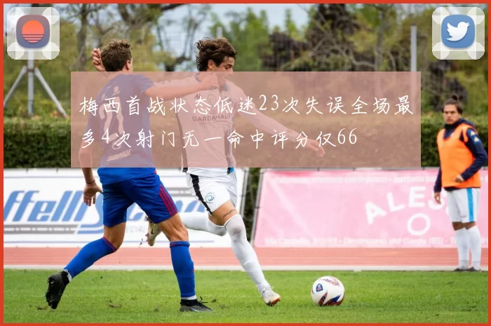 梅西首战状态低迷23次失误全场最多4次射门无一命中评分仅66