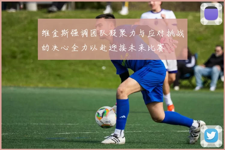 维金斯强调团队凝聚力与应对挑战的决心全力以赴迎接未来比赛
