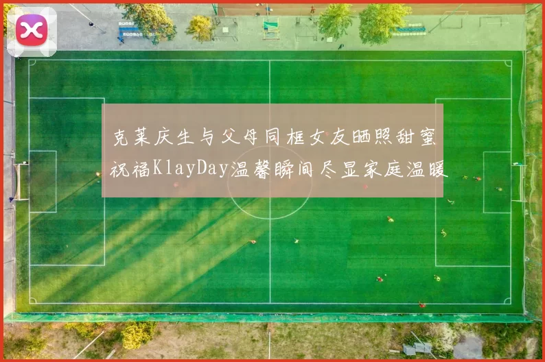 克莱庆生与父母同框女友晒照甜蜜祝福KlayDay温馨瞬间尽显家庭温暖