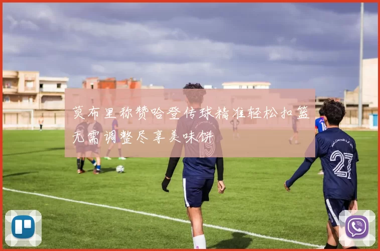 莫布里称赞哈登传球精准轻松扣篮无需调整尽享美味饼