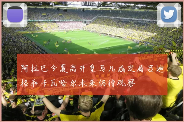 阿拉巴今夏离开皇马几成定局吕迪格和卡瓦哈尔未来仍待观察