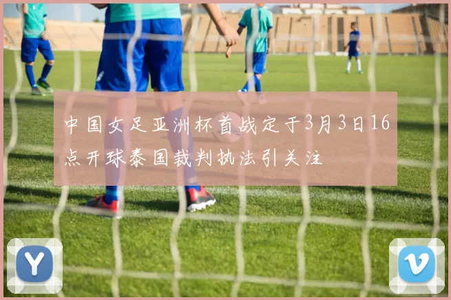 中国女足亚洲杯首战定于3月3日16点开球泰国裁判执法引关注