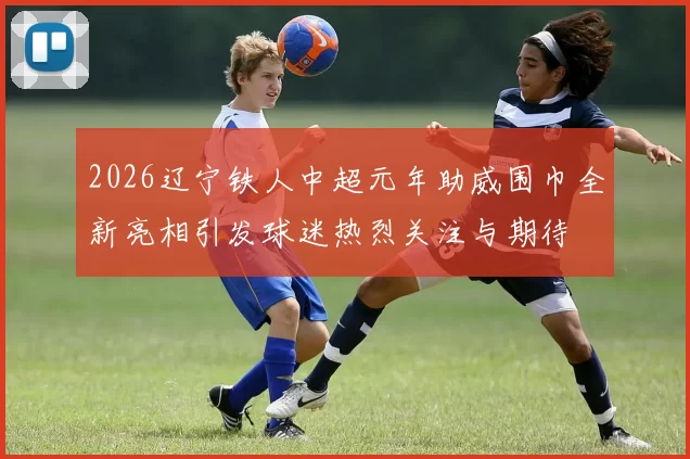 2026辽宁铁人中超元年助威围巾全新亮相引发球迷热烈关注与期待